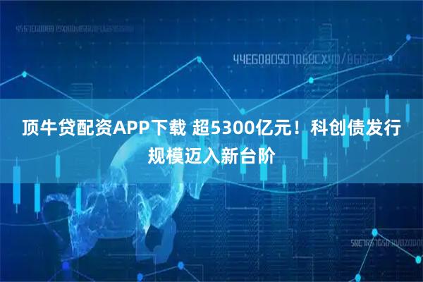 顶牛贷配资APP下载 超5300亿元！科创债发行规模迈入新台阶