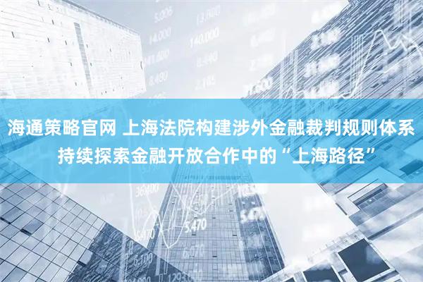 海通策略官网 上海法院构建涉外金融裁判规则体系  持续探索金融开放合作中的“上海路径”