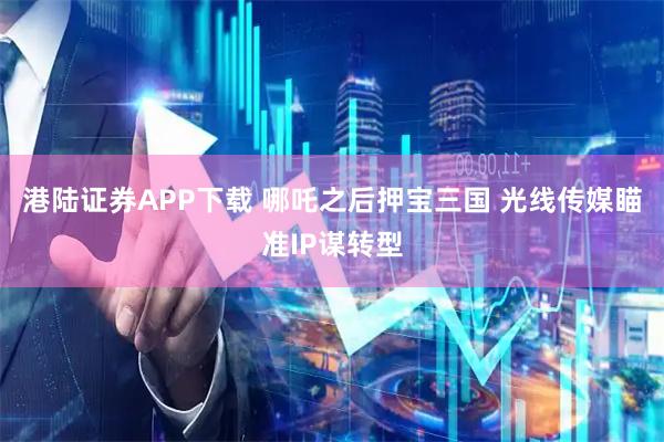 港陆证券APP下载 哪吒之后押宝三国 光线传媒瞄准IP谋转型