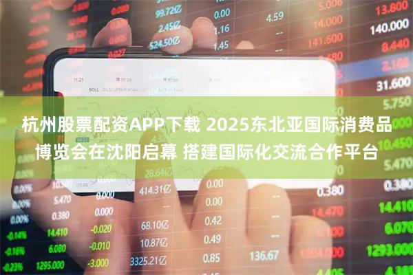 杭州股票配资APP下载 2025东北亚国际消费品博览会在沈阳启幕 搭建国际化交流合作平台