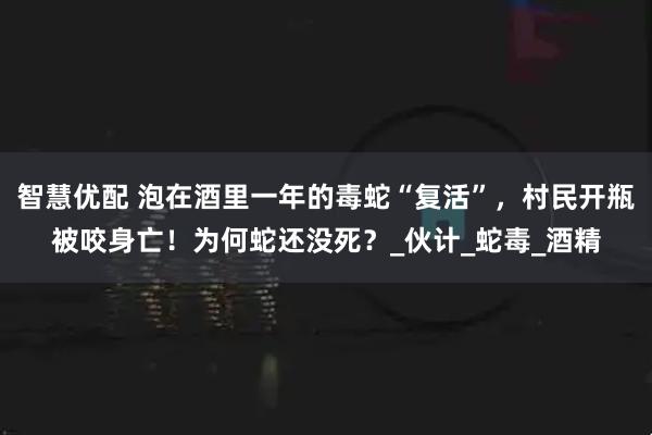 智慧优配 泡在酒里一年的毒蛇“复活”，村民开瓶被咬身亡！为何蛇还没死？_伙计_蛇毒_酒精