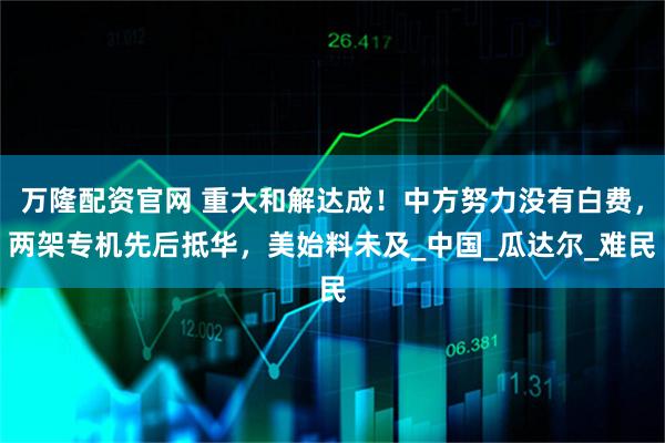 万隆配资官网 重大和解达成！中方努力没有白费，两架专机先后抵华，美始料未及_中国_瓜达尔_难民