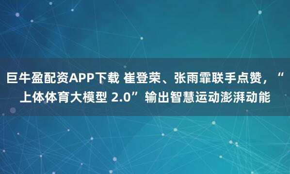 巨牛盈配资APP下载 崔登荣、张雨霏联手点赞，“上体体育大模型 2.0” 输出智慧运动澎湃动能