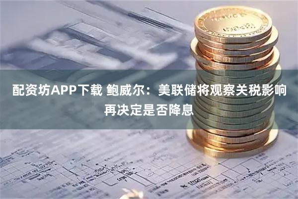 配资坊APP下载 鲍威尔：美联储将观察关税影响再决定是否降息