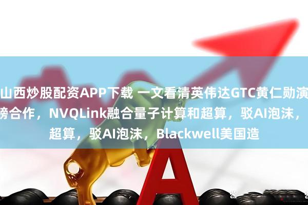 山西炒股配资APP下载 一文看清英伟达GTC黄仁勋演讲要点：6G等重磅合作，NVQLink融合量子计算和超算，驳AI泡沫，Blackwell美国造