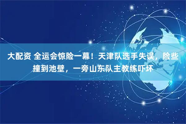大配资 全运会惊险一幕！天津队选手失误，险些撞到池壁，一旁山东队主教练吓坏