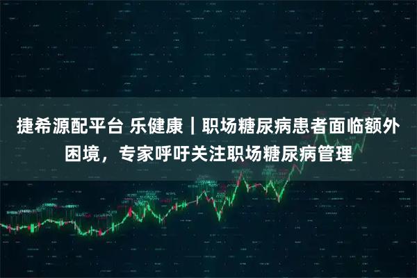 捷希源配平台 乐健康｜职场糖尿病患者面临额外困境，专家呼吁关注职场糖尿病管理