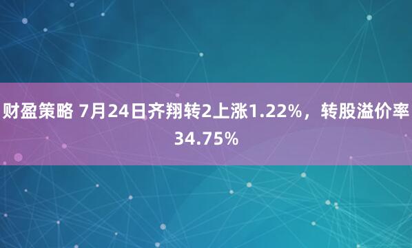 财盈策略 7月24日齐翔转2上涨1.22%，转股溢价率34.75%