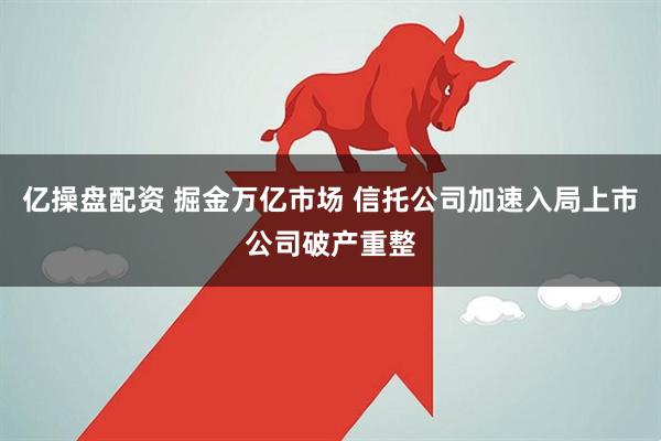 亿操盘配资 掘金万亿市场 信托公司加速入局上市公司破产重整