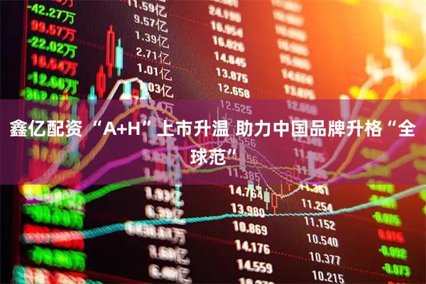 鑫亿配资 “A+H”上市升温 助力中国品牌升格“全球范”