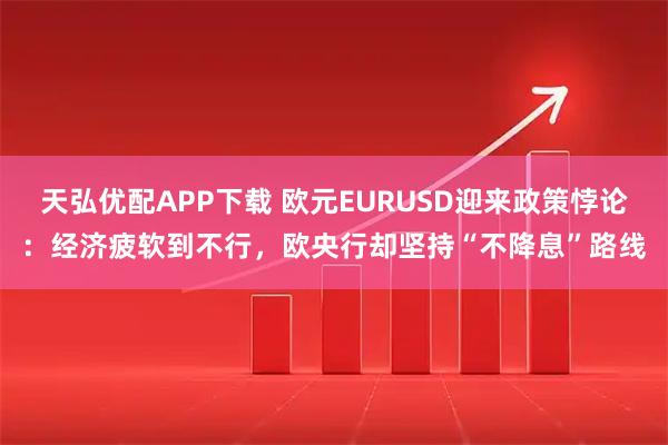 天弘优配APP下载 欧元EURUSD迎来政策悖论：经济疲软到不行，欧央行却坚持“不降息”路线