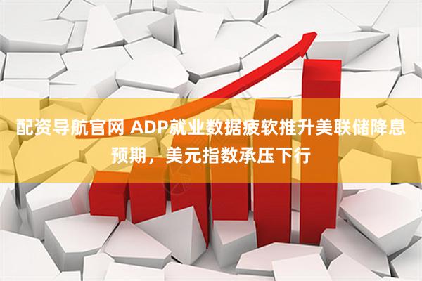 配资导航官网 ADP就业数据疲软推升美联储降息预期，美元指数承压下行