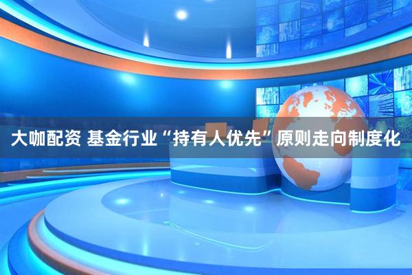 大咖配资 基金行业“持有人优先”原则走向制度化