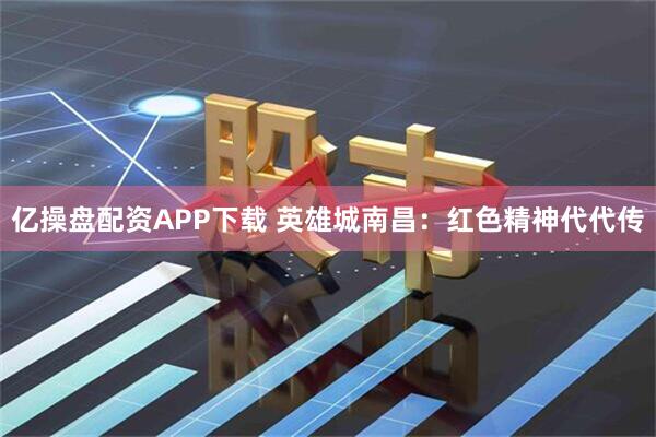 亿操盘配资APP下载 英雄城南昌：红色精神代代传